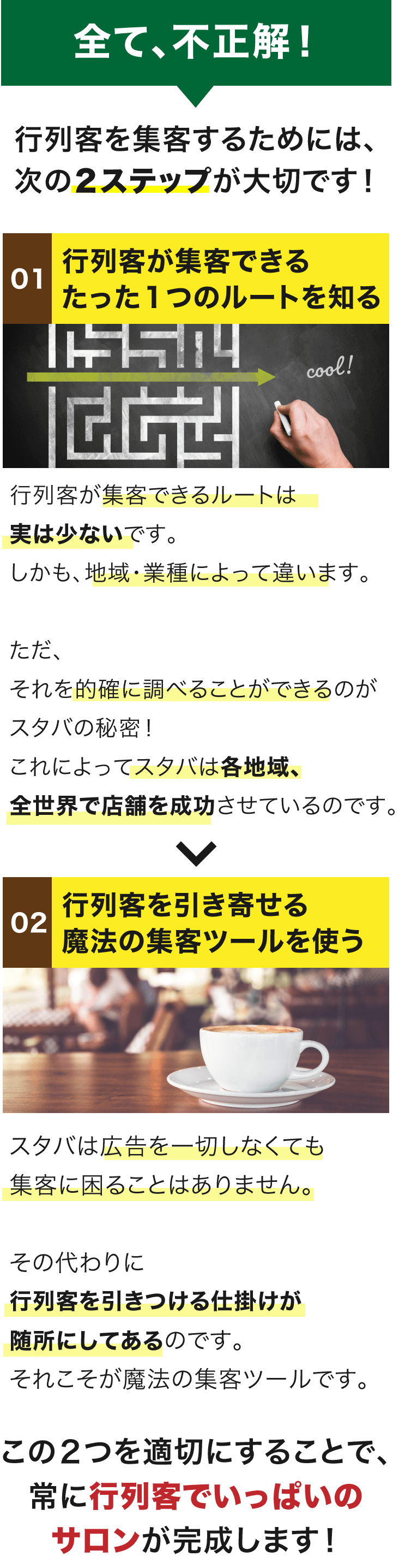 全て、不正解！ 行列客を集客するためには、次の２ステップが大切です！ 01行列客が集客できるたった１つのルートを知る 02行列客を引き寄せる魔法の集客ツールを使う