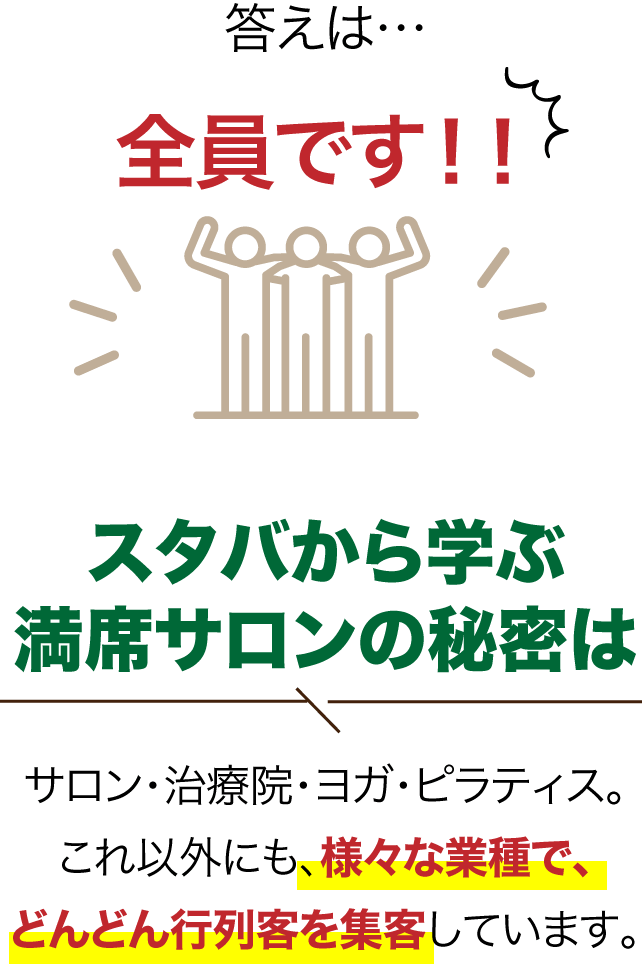 答えは…全員です！！ スターバックス流引き寄せ集客はサロン・治療院・ヨガ・ピラティス。これ以外にも、さまざまな業種で、どんどんお客様を引き寄せています。