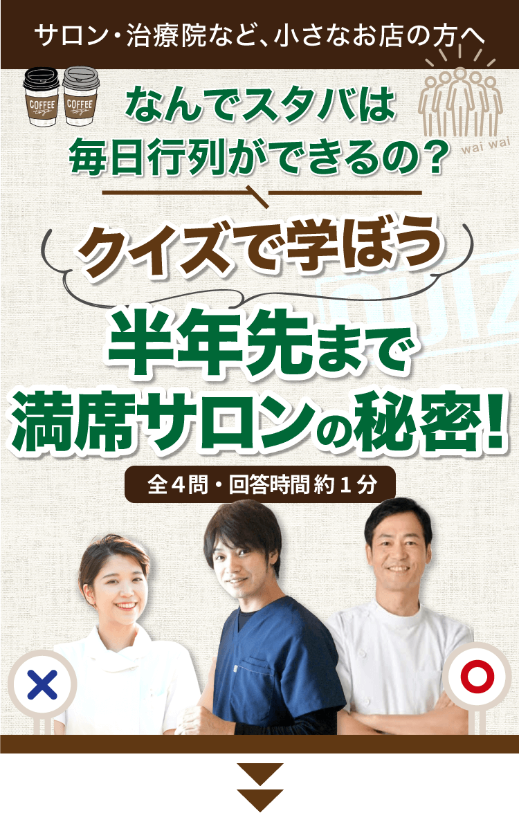 まだこのページは閉じないでください！ 無料アカデミー参加者限定の特別なノウハウをクイズ形式でプレゼントしています！ なんでスタバは毎日行列ができるの？ クイズで学ぼう 半年先まで満席サロンの秘密！ 全4問・回答時間約1分